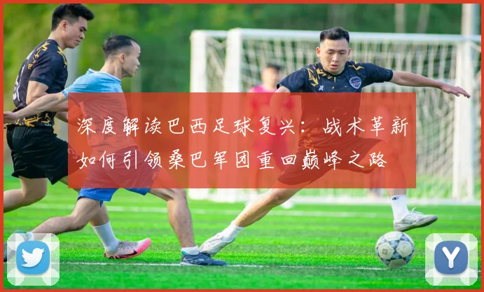 深度解读巴西足球复兴：战术革新如何引领桑巴军团重回巅峰之路