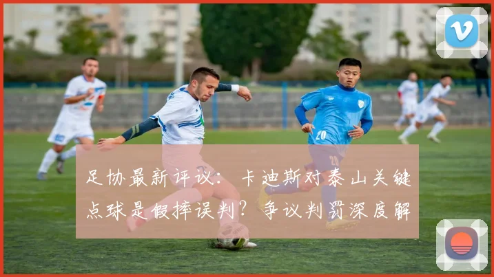 足协最新评议:卡迪斯对泰山关键点球是假摔误判?争议判罚深度解析