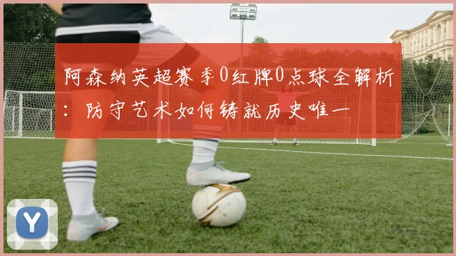 阿森纳英超赛季0红牌0点球全解析：防守艺术如何铸就历史唯一