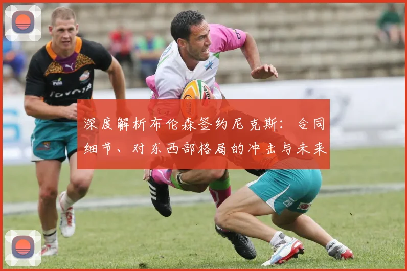 深度解析布伦森签约尼克斯：合同细节、对东西部格局的冲击与未来影响