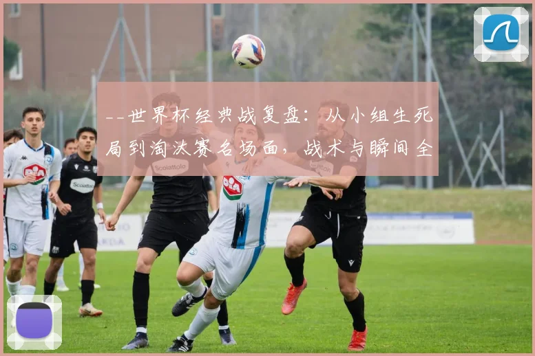 __世界杯经典战复盘：从小组生死局到淘汰赛名场面，战术与瞬间全解析__
